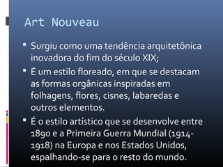  Surgiu como uma tendência arquitetônica
inovadora do fim do século XIX;
 É um estilo floreado, em que se destacam
as formas orgânicas inspiradas em
folhagens, flores, cisnes, labaredas e
outros elementos.
 É o estilo artístico que se desenvolve entre
1890 e a Primeira Guerra Mundial (1914-
1918) na Europa e nos Estados Unidos,
espalhando-se para o resto do mundo.
Art Nouveau
 