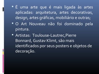 É uma arte que é mais ligada às artes
aplicadas: arquitetura, artes decorativas,
design, artes gráficas, mobiliário e outras;
 O Art Nouveau não foi dominado pela
pintura.
 Artistas: Toulouse-Lautrec,Pierre
Bonnard, Gustav Klimt, são mais
identificados por seus posters e objetos de
decoração.
 