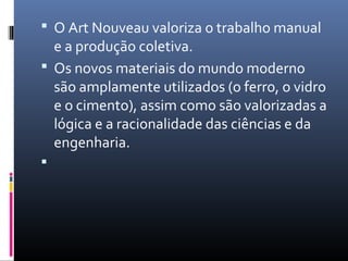  O Art Nouveau valoriza o trabalho manual
e a produção coletiva.
 Os novos materiais do mundo moderno
são amplamente utilizados (o ferro, o vidro
e o cimento), assim como são valorizadas a
lógica e a racionalidade das ciências e da
engenharia.

 
