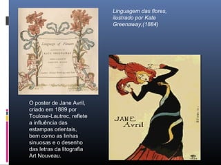 Linguagem das flores,
ilustrado por Kate
Greenaway,(1884)
O poster de Jane Avril,
criado em 1889 por
Toulose-Lautrec, reflete
a influência das
estampas orientais,
bem como as linhas
sinuosas e o desenho
das letras da litografia
Art Nouveau.
 