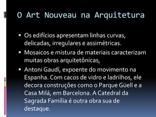 O Art Nouveau na Arquitetura
 Os edifícios apresentam linhas curvas,
delicadas, irregulares e assimétricas.
 Mosaicos e mistura de materiais caracterizam
muitas obras arquitetônicas,
 Antoni Gaudí, expoente do movimento na
Espanha. Com cacos de vidro e ladrilhos, ele
decora construções como o Parque Güell e a
Casa Milá, em Barcelona. A Catedral da
Sagrada Família é outra obra sua de
destaque.
 