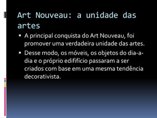 Art Nouveau: a unidade das
artes
 A principal conquista do Art Nouveau, foi
promover uma verdadeira unidade das artes.
 Desse modo, os móveis, os objetos do dia-a-
dia e o próprio edififício passaram a ser
criados com base em uma mesma tendência
decorativista.
 