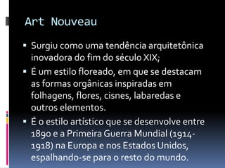  Surgiu como uma tendência arquitetônica
inovadora do fim do século XIX;
 É um estilo floreado, em que se destacam
as formas orgânicas inspiradas em
folhagens, flores, cisnes, labaredas e
outros elementos.
 É o estilo artístico que se desenvolve entre
1890 e a Primeira Guerra Mundial (1914-
1918) na Europa e nos Estados Unidos,
espalhando-se para o resto do mundo.
Art Nouveau
 