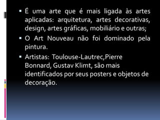  É uma arte que é mais ligada às artes
aplicadas: arquitetura, artes decorativas,
design, artes gráficas, mobiliário e outras;
 O Art Nouveau não foi dominado pela
pintura.
 Artistas: Toulouse-Lautrec,Pierre
Bonnard, Gustav Klimt, são mais
identificados por seus posters e objetos de
decoração.
 
