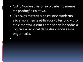  O Art Nouveau valoriza o trabalho manual
e a produção coletiva.
 Os novos materiais do mundo moderno
são amplamente utilizados (o ferro, o vidro
e o cimento), assim como são valorizadas a
lógica e a racionalidade das ciências e da
engenharia.

 
