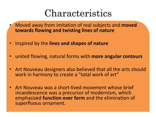 Characteristics 
• Moved away from imitation of real subjects and moved 
towards flowing and twisting lines of nature 
• Inspired by the lines and shapes of nature 
• united flowing, natural forms with more angular contours 
• Art Nouveau designers also believed that all the arts should 
work in harmony to create a "total work of art“ 
• Art Nouveau was a short-lived movement whose brief 
incandescence was a precursor of modernism, which 
emphasized function over form and the elimination of 
superfluous ornament. 
 