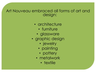 Art Nouveau embraced all forms of art and 
design: 
• architecture 
• furniture 
• glassware 
• graphic design 
• jewelry 
• painting 
• pottery 
• metalwork 
• textile 
 