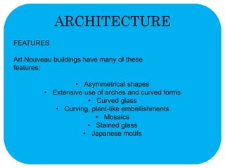 ARCHITECTURE 
FEATURES 
Art Nouveau buildings have many of these 
features: 
• Asymmetrical shapes 
• Extensive use of arches and curved forms 
• Curved glass 
• Curving, plant-like embellishments 
• Mosaics 
• Stained glass 
• Japanese motifs 
 