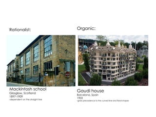 Rationalist: 
Mackintosh school 
Glasglow, Scotland 
1897-1909 
-dependent on the straight line 
Organic: 
Gaudi house 
Barcelona, Spain 
1903 
-gives precedence to the curved line and floral shapes 
 