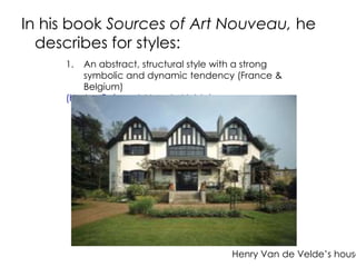 In his book Sources of Art Nouveau, he 
describes for styles: 
1. An abstract, structural style with a strong 
symbolic and dynamic tendency (France & 
Belgium) 
(Horta, Guimard, Van de Velde) 
Henry Van de Velde’s house 
 