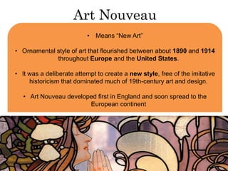 Art Nouveau 
• Means “New Art” 
• Ornamental style of art that flourished between about 1890 and 1914 
throughout Europe and the United States. 
• It was a deliberate attempt to create a new style, free of the imitative 
historicism that dominated much of 19th-century art and design. 
• Art Nouveau developed first in England and soon spread to the 
European continent 
 