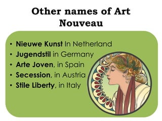 Other names of Art 
Nouveau 
• Nieuwe Kunst In Netherland 
• Jugendstil in Germany 
• Arte Joven, in Spain 
• Secession, in Austria 
• Stile Liberty, in Italy 
 