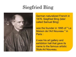 Siegfried Bing 
German naturalized French in 
1876, Siegfried Bing (later 
called Samuel Bing) 
was the founder in 1895 of " La 
Maison de l'Art Nouveau " in 
Paris : 
it was his art gallery and 
exhibition hall that gave its 
name to the famous artistic 
Style Art Nouveau. 
 