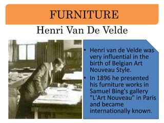 FURNITURE 
Henri Van De Velde 
• Henri van de Velde was 
very influential in the 
birth of Belgian Art 
Nouveau Style. 
• In 1896 he presented 
his furniture works in 
Samuel Bing's gallery 
"L'Art Nouveau" in Paris 
and became 
internationally known. 
 