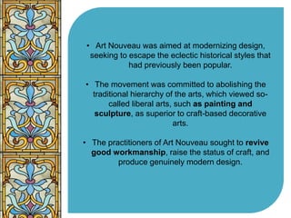 • Art Nouveau was aimed at modernizing design, 
seeking to escape the eclectic historical styles that 
had previously been popular. 
• The movement was committed to abolishing the 
traditional hierarchy of the arts, which viewed so-called 
liberal arts, such as painting and 
sculpture, as superior to craft-based decorative 
arts. 
• The practitioners of Art Nouveau sought to revive 
good workmanship, raise the status of craft, and 
produce genuinely modern design. 
 