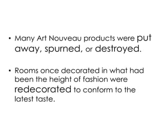 • Many Art Nouveau products were put 
away, spurned, or destroyed. 
• Rooms once decorated in what had 
been the height of fashion were 
redecorated to conform to the 
latest taste. 
 