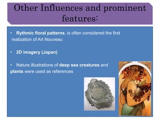 Other Influences and prominent 
features: 
• Rythmic floral patterns, is often considered the first 
realization of Art Nouveau 
• 2D imagery (Japan) 
• Nature illustrations of deep sea creatures and 
plants were used as references 
 