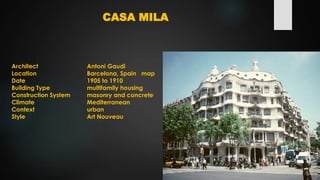 CASA MILA
Architect Antoni Gaudi
Location Barcelona, Spain map
Date 1905 to 1910
Building Type multifamily housing
Construction System masonry and concrete
Climate Mediterranean
Context urban
Style Art Nouveau
 