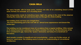The wavy facade, with its large pores, reminds one also of an undulating beach of fine
sand, formed, for example, by a receding dune.
The honeycombs made by industrious bees might also spring to the mind of the observer
viewing the snake-like ups-and-downs that run through the whole building.
CASA MILA
The building does not have any straight lines.
The most astonishing part is the roof with an almost lunar appearance and dream like
landscape.
The building can be considered more of a sculpture than a regular building. Critics remark
on its detachment from usefulness, but others consider it to be art. The Barcelonese of the
time considered it ugly, hence the "quarry" nickname, but today it is a landmark of
Barcelona.
Most people consider it magnificent and overwhelming -- some say it is like waves of
lava or a sand-dune. This building seems to break our understanding of conventional
architecture
 