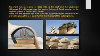 The most famous feature of Casa Mila is the roof and the sculptured
chimneys. The chimneys have the look of helmeted Greek warriors or the
imperial guards in the Star Wars movies.
There are also several tiled and stuccoed sculptured forms that house the
stairwells, giving the roof a playful feel that the rest of the building lacks.
 