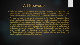 Art Nouveau
 At its beginning, Art Nouveau was the common name of the style, and
the style adopted different labels as it spread between artistic centers.
Those names came from, Siegfried Bing's gallery L'Art Nouveau in Paris.
 Art Nouveau was in many ways a response to the Industrial Revolution. Some
artists welcomed technological progress and embraced the aesthetic
possibilities of new materials such as cast iron. Others deplored the shoddiness
of mass-produced machine-made goods and aimed to elevate the decorative
arts to the level of fine art by applying the highest standards of craftsmanship
and design to everyday objects. Art Nouveau designers also believed that all the
arts should work in harmony to create a "total work of art,"
or Gesamtkunstwerk: buildings, furniture, textiles, clothes, and jewelry all
conformed to the principles of Art Nouveau.
 
