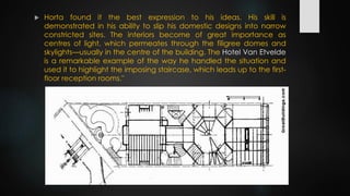  Horta found it the best expression to his ideas. His skill is
demonstrated in his ability to slip his domestic designs into narrow
constricted sites. The interiors become of great importance as
centres of light, which permeates through the filigree domes and
skylights—usually in the centre of the building. The Hotel Van Etvelde
is a remarkable example of the way he handled the situation and
used it to highlight the imposing staircase, which leads up to the first-
floor reception rooms."
 