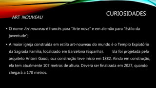 CURIOSIDADES
• O nome Art nouveau é francês para “Arte nova” e em alemão para “Estilo da
juventude”;
• A maior igreja construída em estilo art-nouveau do mundo é o Templo Expiatório
da Sagrada Família, localizado em Barcelona (Espanha). Ela foi projetada pelo
arquiteto Antoni Gaudí, sua construção teve início em 1882. Ainda em construção,
ela tem atualmente 107 metros de altura. Deverá ser finalizada em 2027, quando
chegará a 170 metros.
ART NOUVEAU
 