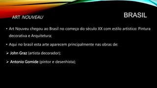 BRASIL
• Art Nouveu chegou ao Brasil no começo do século XX com estilo artístico: Pintura
decorativa e Arquitetura;
• Aqui no brasil esta arte aparecem principalmente nas obras de:
 John Graz (artista decorador);
 Antonio Gomide (pintor e desenhista);
ART NOUVEAU
 