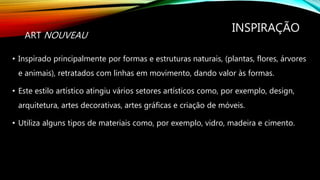 INSPIRAÇÃO
• Inspirado principalmente por formas e estruturas naturais, (plantas, flores, árvores
e animais), retratados com linhas em movimento, dando valor às formas.
• Este estilo artístico atingiu vários setores artísticos como, por exemplo, design,
arquitetura, artes decorativas, artes gráficas e criação de móveis.
• Utiliza alguns tipos de materiais como, por exemplo, vidro, madeira e cimento.
ART NOUVEAU
 