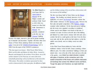 POLITEKNIK UNGKU OMAR
RAMS
C 2329 HISTORY OF MODERN ARCHITECTURE ( SEJARAH SENIBINA MODEN) 2009
The Hôtel Tassel is a
town house built by
Victor Horta in
Brussels for the
Belgian scientist and
professor Emile Tassel
in 1893-1894. It is
located at 6, Rue Paul-
Emile Jansonstraat in
Brussels. It is
generally considered
as the first true 'Art
Nouveau' building,
because of its highly innovative plan and its ground breaking
use of materials and decoration. Together with three other town
houses of Victor Horta, including Horta's own house and
atelier it was put on the 'UNESCO World Heritage List' in
2000. From the report of the UNESCO commission:
"The four major town houses - Hôtel Tassel, Hôtel Solvay,
Hôtel van Eetvelde, and Maison & Atelier Horta - located in
Brussels and designed by the architect Victor Horta, one of the
earliest initiators of Art Nouveau, are some of the most
remarkable pioneering works of architecture of the end of the
19th century. The stylistic revolution represented by these
works is characterized by their open plan, the diffusion of light,
and the brilliant joining of the curved lines of decoration with
the structure of the building."
The first town house built by Victor Horta was the Maison
Autrique. This dwelling was already innovative for its
application of a novel 'Art Nouveau' decorative scheme that
didn't include references to other historical styles. However the
floor plan and spatial composition of the Madison Antique
remained rather traditional. On the deep and narrow building
plot the rooms were organized according to a traditional
scheme used in most Belgian town houses at that time. It
consisted of a suite of rooms on the left side of the building
plot flanked by a rather narrow entrance hall with stairs and a
corridor that led to a small garden at the back. From the three
room suite only the first and the last had windows so that the
middle room (mostly used as a dining room) was rather
gloomy.
At the Hôtel Tassel Horta definitively broke with this
traditional scheme. In fact he built a house consisting of three
different parts. Two rather conventional buildings in brick and
natural stone - one on the side of the street and one on the side
of the garden - were linked by a steel structure covered
with glass. It functions as the connective part in the
spatial composition of the house and contains staircases
and landings that connect the different rooms and floors.
Trough the glass roof it functions as a light shaft that
 