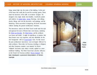 POLITEKNIK UNGKU OMAR
RAMS
C 2329 HISTORY OF MODERN ARCHITECTURE ( SEJARAH SENIBINA MODEN) 2009
brings natural light into the centre of the building. In this part
of the house that could also be used for receiving guests, Horta
made the maximum of his skills as an interior designer. He
designed every single detail; door handles, woodwork, panels
and windows in stained glass, mosaic floorings, stair railings,
electric fittings and even the decorative wall paintings and the
furnishing. Horta succeeded in integrating the lavish decoration
without masking the general architectural structures.
The innovations made in the Hôtel Tassel would mark the style
and approach for most of Horta's later town houses, including
the Hôtel van Eetvelde, the Hôtel Solvay and the architects
own house and 'atelier'. It might be superfluous to mention that
these houses were very expensive and only affordable for the
rich 'bourgeoisie' with an 'Avant-Garde' taste. For this reason
the pure architectural innovations were not largely followed by
other architects. Most other Art Nouveau dwellings in Belgium
and other European countries were inspired by Horta's
'whiplash' decorative style which is mostly applied to a more
traditional building. The Hôtel Tassel had a decisive influence
on the French Art Nouveau architect Hector Guimard who
later developed a personal interpretation of Horta's
example
. Hôtel
Tassel
Horta
 