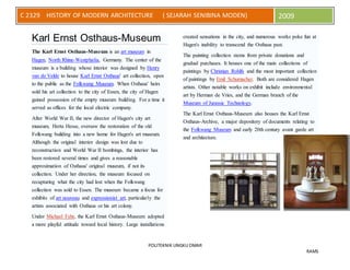 POLITEKNIK UNGKU OMAR
RAMS
C 2329 HISTORY OF MODERN ARCHITECTURE ( SEJARAH SENIBINA MODEN) 2009
Karl Ernst Osthaus-Museum
The Karl Ernst Osthaus-Museum is an art museum in
Hagen, North Rhine-Westphalia, Germany. The center of the
museum is a building whose interior was designed by Henry
van de Velde to house Karl Ernst Osthaus' art collection, open
to the public as the Folkwang Museum. When Osthaus' heirs
sold his art collection to the city of Essen, the city of Hagen
gained possession of the empty museum building. For a time it
served as offices for the local electric company.
After World War II, the new director of Hagen's city art
museum, Herta Hesse, oversaw the restoration of the old
Folkwang building into a new home for Hagen's art museum.
Although the original interior design was lost due to
reconstruction and World War II bombings, the interior has
been restored several times and gives a reasonable
approximation of Osthaus' original museum, if not its
collection. Under her direction, the museum focused on
recapturing what the city had lost when the Folkwang
collection was sold to Essen. The museum became a focus for
exhibits of art nouveau and expressionist art, particularly the
artists associated with Osthaus or his art colony.
Under Michael Fehr, the Karl Ernst Osthaus-Museum adopted
a more playful attitude toward local history. Large installations
created sensations in the city, and numerous works poke fun at
Hagen's inability to transcend the Osthaus past.
The painting collection stems from private donations and
gradual purchases. It houses one of the main collections of
paintings by Christian Rohlfs and the most important collection
of paintings by Emil Schumacher. Both are considered Hagen
artists. Other notable works on exhibit include environmental
art by Herman de Vries, and the German branch of the
Museum of Jurassic Technology.
The Karl Ernst Osthaus-Museum also houses the Karl Ernst
Osthaus-Archive, a major depository of documents relating to
the Folkwang Museum and early 20th century avant garde art
and architecture.
 