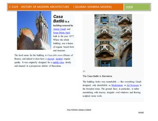 POLITEKNIK UNGKU OMAR
RAMS
C 2329 HISTORY OF MODERN ARCHITECTURE ( SEJARAH SENIBINA MODEN) 2009
Casa
Batlló is a
building restored by
Antoni Gaudí and
Josep Maria Jujol,
built in the year 1877.
Where the whole
building was a fusion
of organic based form
and structure.
The local name for the building is Casa dels ossos (House of
Bones), and indeed it does have a visceral, skeletal organic
quality. It was originally designed for a middle-class family
and situated in a prosperous district of Barcelona.
The Casa Batlló in Barcelona
The building looks very remarkable — like everything Gaudí
designed, only identifiable as Modernisme or Art Nouveau in
the broadest sense. The ground floor, in particular, is rather
astonishing with tracery, irregular oval windows and flowing
sculpted stone work.
 