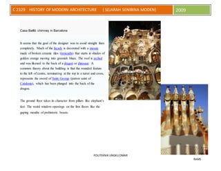 POLITEKNIK UNGKU OMAR
RAMS
C 2329 HISTORY OF MODERN ARCHITECTURE ( SEJARAH SENIBINA MODEN) 2009
Casa Batlló chimney in Barcelona
It seems that the goal of the designer was to avoid straight lines
completely. Much of the façade is decorated with a mosaic
made of broken ceramic tiles (trencadís) that starts in shades of
golden orange moving into greenish blues. The roof is arched
and was likened to the back of a dragon or dinosaur. A
common theory about the building is that the rounded feature
to the left of centre, terminating at the top in a turret and cross,
represents the sword of Saint George (patron saint of
Catalonia), which has been plunged into the back of the
dragon.
The ground floor takes its character from pillars like elephant’s
feet. The weird window-openings on the first floors like the
gaping mouths of prehistoric beasts.
 