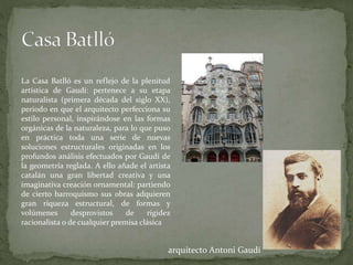 La Casa Batlló es un reflejo de la plenitud
artística de Gaudí: pertenece a su etapa
naturalista (primera década del siglo XX),
periodo en que el arquitecto perfecciona su
estilo personal, inspirándose en las formas
orgánicas de la naturaleza, para lo que puso
en práctica toda una serie de nuevas
soluciones estructurales originadas en los
profundos análisis efectuados por Gaudí de
la geometría reglada. A ello añade el artista
catalán una gran libertad creativa y una
imaginativa creación ornamental: partiendo
de cierto barroquismo sus obras adquieren
gran riqueza estructural, de formas y
volúmenes desprovistos de rigidez
racionalista o de cualquier premisa clásica
arquitecto Antoni Gaudí
 