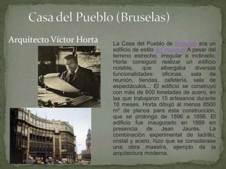 La Casa del Pueblo de Bruselas era un
edificio de estilo art nouveau A pesar del
terreno estrecho, irregular e inclinado,
Horta consiguió realizar un edificio
notable, que albergaba diversas
funcionalidades: oficinas, sala de
reunión, tiendas, cafetería, sala de
espectáculos... El edificio se construyó
con más de 600 toneladas de acero, en
las que trabajaron 15 artesanos durante
18 meses. Horta dibujó al menos 8500
m² de planos para esta construcción,
que se prolongó de 1896 a 1898. El
edificio fue inaugurado en 1899 en
presencia de Jean Jaurès. La
combinación experimental de ladrillo,
cristal y acero, hizo que se considerase
una obra maestra, ejemplo de la
arquitectura moderna.
Arquitecto Víctor Horta
 
