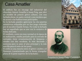 Arquitecto Josep Puig i Cadafalch
El edificio fue un encargo del industrial del
chocolate Antoni Amatller a Josep Puig, que ideó
un modelo de palacio gótico urbano, con una
fachada plana, un patio central y una escalera que
da acceso a las habitaciones principales.
En la fachada pueden apreciarse las dos puertas
asimétricas enlazadas por un San Jorge realizado
por el escultor Eusebi Arnau. Por toda la fachada
hay un esgrafiado que se une con la cerámica de
forma delicada.
El vestíbulo, como era muy normal en la época de
su realización, estaba pensado para la entrada de
carruajes; tiene ornamentación de lámparas y
vitrales con dos escaleras, la más decorada y
suntuosa para su paso al piso principal y la más
sencilla para el resto de los pisos.
El estilo es una mezcla entre el gótico catalán y el
flamenco (caracterizado por la forma triangular
plana de la parte superior de la fachada).
 