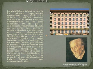 La Majolilahaus (1899) es uno de
los primeros experimentos
wagnerianos en estilo Art
Noveau. El edificio combina
comercio en el primer nivel con
departamentos en los pisos
superiores. De allí que la
composición volumétrica (basada
en tres zonas: base, cuerpo y
corona), simetría y proporciones
de estos departamentos
mantengan ciertas reminiscencias
Neo-Renacentistas de sus
primeros trabajos Su mayor
atractivo reside, sin embargo, en
los motivos florales que adornan
su fachada, logrados sobre la base
de mayólicas de color (de allí su
nombre), principalmente en
tonos rojos y verdes. El trabajo en
mayólica va incrementándose en
complejidad conforme va
ganando altura. Adicionalmente
incluye balcones y otros
ornamentos de hierro
Arquitecto Otto Wagner
 