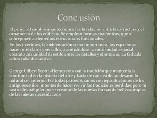 El principal cambio arquitectónico fue la relación entre la estructura y el
ornamento de los edificios. Se emplean formas anatómicas, que se
sobreponen a elementos estructurales funcionales.
En los interiores, la ambientación cobra importancia, los espacios se
hacen más claros y sencillos, acentuándose la continuidad espacial,
creando una unidad de estilo entre los detalles y el entorno. La fachada
cobra valor decorativo.
George Gilbert Scott: «Hemos roto con la tradición que mantenía la
continuidad en la historia del arte y hacía de cada estilo un desarrollo
natural del anterior. Por todas partes topamos con reproducciones de los
antiguos estilos, intentos de hacer revivir las tradiciones perdidas; pero ni
rastro de cualquier poder creador de las nuevas formas de belleza propias
de las nuevas necesidades.»
 