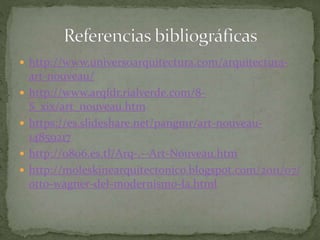  http://www.universoarquitectura.com/arquitectura-
art-nouveau/
 http://www.arqfdr.rialverde.com/8-
S_xix/art_nouveau.htm
 https://es.slideshare.net/pangmr/art-nouveau-
14859217
 http://o806.es.tl/Arq-.--Art-Nouveau.htm
 http://moleskinearquitectonico.blogspot.com/2011/07/
otto-wagner-del-modernismo-la.html
 