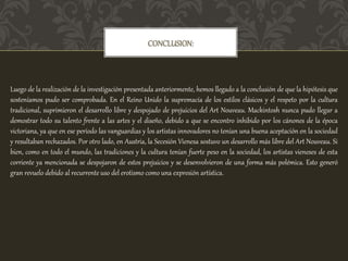 CONCLUSION:
Luego de la realización de la investigación presentada anteriormente, hemos llegado a la conclusión de que la hipótesis que
sosteníamos pudo ser comprobada. En el Reino Unido la supremacía de los estilos clásicos y el respeto por la cultura
tradicional, suprimieron el desarrollo libre y despojado de prejuicios del Art Nouveau. Mackintosh nunca pudo llegar a
demostrar todo su talento frente a las artes y el diseño, debido a que se encontro inhibido por los cánones de la época
victoriana, ya que en ese período las vanguardias y los artistas innovadores no tenían una buena aceptación en la sociedad
y resultaban rechazados. Por otro lado, en Austria, la Secesión Vienesa sostuvo un desarrollo más libre del Art Nouveau. Si
bien, como en todo el mundo, las tradiciones y la cultura tenían fuerte peso en la sociedad, los artistas vieneses de esta
corriente ya mencionada se despojaron de estos prejuicios y se desenvolvieron de una forma más polémica. Esto generó
gran revuelo debido al recurrente uso del erotismo como una expresión artística.
 