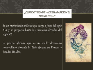 ¿CUANDO Y DONDEHACESU APARICIÓNEL
ARTNOUVEAU?
Es un movimiento artístico que surge a fines del siglo
XIX y se proyecta hasta las primeras décadas del
siglo XX.
Se podría afirmar que es un estilo decorativo
desarrollado durante la Belle époque en Europa y
Estados Unidos.
 