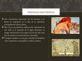 PRINCIPALES CARACTERÍSTICAS
 Una característica importante del Art Nouveau es la
fuente de inspiración en la idea de la naturaleza,
principalmente la flora y fauna.
 Otra de las características estéticas más importantes de
este estilo es la aparición de la figura femenina. La
imagen más frecuente de la mujer es la de una sola como
foco de atención con mucha fuerza e intensidad
 Consiguió instalarse en una gran variedad de disciplinas
como arquitectura, artes gráficas, escultura, pintura.
 