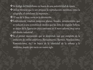 Se desligó del Simbolismo en busca de una autenticidad de época.
Utiliza técnicas que le son propias: la reproducción mecánica, como la
xilografía, el cartelismo, la impresión...
 El uso de la línea curva en la decoración.
Estéticamente resultan imágenes planas, lineales, ornamentales, que
se reducen a una economía de medios que las dota de singular belleza,
se alejan de la figuración para centrarse en el mero adorno, muy cerca
del diseño industrial
Es el primer movimiento que se desprende casi por completo de la
imitación de estilos anteriores (Renacimiento, Barroco, Neoclasicismo,
Romanticismo, etc.) en busca de la identidad de lo urbano y lo
moderno, puesto que nacía un nuevo siglo.
 