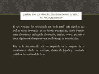 ¿CUÁLES SON LOSPRINCIPALESÁMBITOSDONDE EL ESTILO
ARTNOUVEAU SURGIÓ?
El Art Nouveau fue considerado un “estilo total”, esto significa que
incluyo varias jerarquías en su diseño: arquitectura, diseño interior,
artes decorativas incluyendo decoración, textiles, joyería, platería y
otros objetos como lámparas y un amplio rango de artes visuales.
Este estilo fue conocido por ser empleado en la mayoría de la
arquitectura, diseño de interiores, diseño de joyería y cristalería,
carteles e ilustración de la época.
 