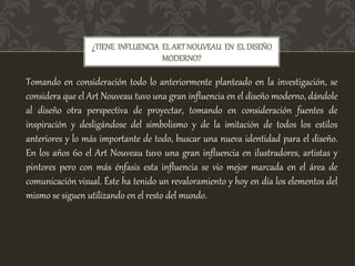 ¿TIENE INFLUENCIA ELARTNOUVEAU EN ELDISEÑO
MODERNO?
Tomando en consideración todo lo anteriormente planteado en la investigación, se
considera que el Art Nouveau tuvo una gran influencia en el diseño moderno, dándole
al diseño otra perspectiva de proyectar, tomando en consideración fuentes de
inspiración y desligándose del simbolismo y de la imitación de todos los estilos
anteriores y lo más importante de todo, buscar una nueva identidad para el diseño.
En los años 60 el Art Nouveau tuvo una gran influencia en ilustradores, artistas y
pintores pero con más énfasis esta influencia se vio mejor marcada en el área de
comunicación visual. Éste ha tenido un revaloramiento y hoy en día los elementos del
mismo se siguen utilizando en el resto del mundo.
 