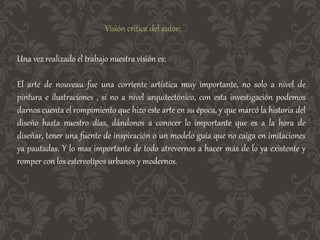 Visión crítica del autor:
Una vez realizado el trabajo nuestra visión es:
El arte de nouveau fue una corriente artística muy importante, no solo a nivel de
pintura e ilustraciones , si no a nivel arquitectónico, con esta investigación podemos
darnos cuenta el rompimiento que hizo este arte en su época, y que marcó la historia del
diseño hasta nuestro días, dándonos a conocer lo importante que es a la hora de
diseñar, tener una fuente de inspiración o un modelo guía que no caiga en imitaciones
ya pautadas. Y lo mas importante de todo atrevernos a hacer más de lo ya existente y
romper con los estereotipos urbanos y modernos.
 