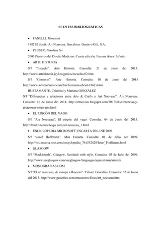 FUENTES BIBLIOGRÁFICAS
• FANELLI, Giovanni
1982 El diseño Art Nouveau. Barcelona: Gustavo Gili, S.A.
• PEUSER, Nikolaus Sir
2003 Pioneros del Diseño Moderno. Cuarta edición. Buenos Aires: Infinito
• ARTE HISTORIA
S/f “Escuela”. Arte Historia. Consulta: 21 de Junio del 2015.
http://www.artehistoria.jcyl.es/genios/escuelas/62.htm
S/f “Contexto”. Arte Historia. Consulta: 10 de Junio del 2015
http://www.kettererkunst.com/bio/hermann-obrist-1862.shtml
BUSTAMANTE, Cristóbal y Mariana GONZÁLEZ
S/f “Diferencias y relaciones entre Arts & Crafts y Art Nouveau”. Art Nouveau.
Consulta: 16 de Junio del 2014. http://artnoveau.blogspot.com/2007/08/diferencias-y-
relaciones-entre-arts.html
• EL RINCÓN DEL VAGO
S/f “Art Nouveau”. El rincón del vago. Consulta: 04 de Junio del 2015.
http://html.rincondelvago.com/art-nouveau_1.html
• ENCICLOPEDIA MICROSOFT ENCARTA ONLINE 2009
S/f “Josef Hoffmann”. Msn Encarta. Consulta: 01 de Julio del 2009.
http://mx.encarta.msn.com/encyclopedia_761552428/Josef_Hoffmann.html
• GLASGOW
S/f “Mackintosh”. Glasgow, Scotland with style. Consulta: 03 de Julio del 2009.
http://www.seeglasgow.com/seeglasgow/languages/spanish/mackintosh
• MONOGRAFIAS.COM
S/f “El art nouveau, de europa a Rosario”. Yahoo! Geocities. Consulta: 02 de Junio
del 2015. http://www.geocities.com/emuseoros/Docs/art_nouveau.htm
 
