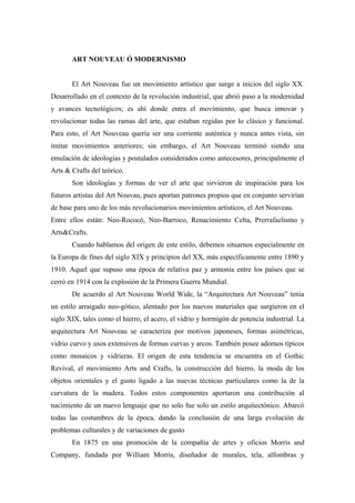 ART NOUVEAU Ó MODERNISMO
El Art Nouveau fue un movimiento artístico que surge a inicios del siglo XX.
Desarrollado en el contexto de la revolución industrial, que abrió paso a la modernidad
y avances tecnológicos; es ahí donde entra el movimiento, que busca innovar y
revolucionar todas las ramas del arte, que estaban regidas por lo clásico y funcional.
Para esto, el Art Nouveau quería ser una corriente auténtica y nunca antes vista, sin
imitar movimientos anteriores; sin embargo, el Art Nouveau terminó siendo una
emulación de ideologías y postulados considerados como antecesores, principalmente el
Arts & Crafts del teórico.
Son ideologías y formas de ver el arte que sirvieron de inspiración para los
futuros artistas del Art Nouvau, pues aportan patrones propios que en conjunto servirían
de base para uno de los más revolucionarios movimientos artísticos, el Art Nouveau.
Entre ellos están: Neo-Rococó, Neo-Barroco, Renacimiento Celta, Prerrafaelismo y
Arts&Crafts.
Cuando hablamos del origen de este estilo, debemos situarnos especialmente en
la Europa de fines del siglo XIX y principios del XX, más específicamente entre 1890 y
1910. Aquel que supuso una época de relativa paz y armonía entre los países que se
cerró en 1914 con la explosión de la Primera Guerra Mundial.
De acuerdo al Art Nouveau World Wide, la “Arquitectura Art Nouveau” tenía
un estilo arraigado neo-gótico, alentado por los nuevos materiales que surgieron en el
siglo XIX, tales como el hierro, el acero, el vidrio y hormigón de potencia industrial. La
arquitectura Art Nouveau se caracteriza por motivos japoneses, formas asimétricas,
vidrio curvo y usos extensivos de formas curvas y arcos. También posee adornos típicos
como mosaicos y vidrieras. El origen de esta tendencia se encuentra en el Gothic
Revival, el movimiento Arts and Crafts, la construcción del hierro, la moda de los
objetos orientales y el gusto ligado a las nuevas técnicas particulares como la de la
curvatura de la madera. Todos estos componentes aportaron una contribución al
nacimiento de un nuevo lenguaje que no solo fue solo un estilo arquitectónico. Abarcó
todas las costumbres de la época, dando la conclusión de una larga evolución de
problemas culturales y de variaciones de gusto
En 1875 en una promoción de la compañía de artes y oficios Morris and
Company, fundada por William Morris, diseñador de murales, tela, alfombras y
 