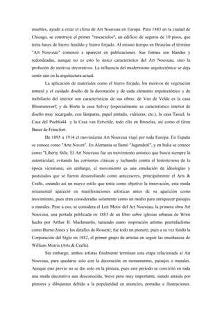 muebles, ayudó a crear el clima de Art Nouveau en Europa. Para 1883 en la ciudad de
Chicago, se construye el primer "rascacielos", un edificio de seguros de 10 pisos, que
tenía bases de hierro fundido y hierro forjado. Al mismo tiempo en Bruselas el término
"Art Nouveau" comenzó a aparecer en publicaciones. Sus formas son blandas y
redondeadas, aunque no es esto lo único característico del Art Nouveau, sino la
profusión de motivos decorativos. La influencia del modernismo arquitectónico se deja
sentir aún en la arquitectura actual.
La aplicación de materiales como el hierro forjado, los motivos de vegetación
natural y el cuidado diseño de la decoración y de cada elemento arquitectónico y de
mobiliario del interior son características de sus obras: de Van de Velde es la casa
Bloemenwerf; y de Horta la casa Solvay (especialmente su característico interior de
diseño muy recargado, con lámparas, papel pintado, vidrieras, etc.), la casa Tassel, la
Casa del Pueblo44 y la Casa van Eetvelde, todo ello en Bruselas, así como el Gran
Bazar de Fráncfort.
De 1895 a 1914 el movimiento Art Nouveau viajó por toda Europa. En España
se conoce como "Arte Noven". En Alemania se llamó "Jugendstil", y en Italia se conoce
como "Liberty Stile. El Art Nouveau fue un movimiento artístico que busco siempre la
autenticidad, evitando las corrientes clásicas y luchando contra el historicismo de la
época victoriana; sin embargo, el movimiento es una emulación de ideologías y
postulados que se fueron desarrollando como antecesores, principalmente el Arts &
Crafts, creando así un nuevo estilo que tenía como objetivo la innovación, esta moda
ornamental apareció en manifestaciones artísticas antes de su aparición como
movimiento, pues eran consideradas solamente como un medio para enriquecer paisajes
o murales. Pese a eso, se considera el Leit Motiv del Art Nouveau, la primera obra Art
Nouveau, una portada publicada en 1883 de un libro sobre iglesias urbanas de Wren
hecha por Arthur B. Mackmurdo, teniendo como inspiración artistas prerrafaelistas
como Burne-Jones y los detalles de Rossetti; fue todo un pionero, pues a su vez fundó la
Corporación del Siglo en 1882, el primer grupo de artistas en seguir las enseñanzas de
William Morris (Arts & Crafts).
Sin embargo, ambos artistas finalmente terminan esta etapa relacionada al Art
Nouveau, para quedarse solo con la decoración en monumentos, paisajes o murales.
Aunque este previo no se dio solo en la pintura, pues este periodo se convirtió en toda
una moda decorativa aun desconocida, breve pero muy importante, siendo atraída por
pintores y dibujantes debido a la popularidad en anuncios, portadas e ilustraciones.
 